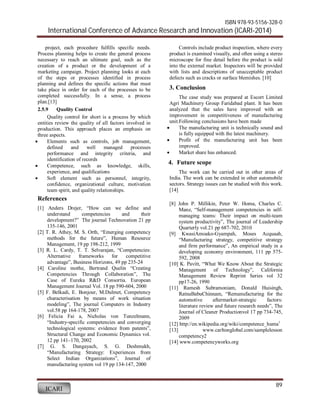 ISBN 978-93-5156-328-0 
International Conference of Advance Research and Innovation (ICARI-2014) 
89 
project, each procedure fulfills specific needs. 
Process planning helps to create the general process 
necessary to reach an ultimate goal, such as the 
creation of a product or the development of a 
marketing campaign. Project planning looks at each 
of the steps or processes identified in process 
planning and defines the specific actions that must 
take place in order for each of the processes to be 
completed successfully. In a sense, a process 
plan.[13] 
2.5.9 Quality Control 
Quality control for short is a process by which 
entities review the quality of all factors involved in 
production. This approach places an emphasis on 
three aspects. 
 Elements such as controls, job management, 
defined and well managed processes 
performance and integrity criteria, and 
identification of records 
 Competence, such as knowledge, skills, 
experience, and qualifications 
 Soft element such as personnel, integrity, 
confidence, organizational culture, motivation 
team spirit, and quality relationships. 
ICARI 
Controls include product inspection, where every 
product is examined visually, and often using a stereo 
microscope for fine detail before the product is sold 
into the external market. Inspectors will be provided 
with lists and descriptions of unacceptable product 
defects such as cracks or surface blemishes. [10] 
3. Conclusion 
The case study was prepared at Escort Limited 
Agri Machinery Group Faridabad plant. It has been 
analyzed that the sales have improved with an 
improvement in competitiveness of manufacturing 
unit.Following conclusions have been made 
 The manufacturing unit is technically sound and 
is fully equipped with the latest machinery. 
 Profit of the manufacturing unit has been 
improved. 
 Market share has enhanced. 
4. Future scope 
The work can be carried out in other areas of 
India. The work can be extended in other automobile 
sectors. Strategy issues can be studied with this work. 
[14] 
References 
[1] Anders Drejer, “How can we define and 
understand competencies and their 
development?” The journal Technovation 21 pp 
135-146, 2001 
[2] T. R. Athey, M. S. Orth, “Emerging competency 
methods for the future”, Human Resource 
Management, 19 pp 198-212, 1999 
[3] R. L. Cardy, T. T. Selvarajan, “Competencies: 
Alternative frameworks for competitive 
advantage”, Business Horizons, 49 pp 235-24 
[4] Caroline mothe, Bertrand Quelin “Creating 
Competencies Through Collaboration”, The 
Case of Eureka R&D Consortia. European 
Management Journal Vol. 18 pp 590-604, 2000 
[5] F. Belkadi, E. Bonjour, M.Dulmet, Competency 
characterisation by means of work situation 
modeling”, The journal Computers in Industry 
vol.58 pp 164-178, 2007 
[6] Felicia Fai a, Nicholas von Tunzelmann, 
“Industry-specific competencies and converging 
technological systems: evidence from patents”, 
Structural Change and Economic Dynamics vol. 
12 pp 141–170, 2002 
[7] G. S. Dangayach, S. G. Deshmukh, 
“Manufacturing Strategy: Experiences from 
Select Indian Organizations”, Journal of 
manufacturing system vol 19 pp 134-147, 2000 
[8] John P. Millikin, Peter W. Homa, Charles C. 
Manz, “Self-management competencies in self-managing 
teams: Their impact on multi-team 
system productivity”, The journal of Leadership 
Quarterly vol.21 pp 687-702, 2010 
[9] KwasiAmoako-Gyampah, Moses Acquaah, 
“Manufacturing strategy, competitive strategy 
and firm performance”, An empirical study in a 
developing economy environment, 111 pp 575- 
592, 2008 
[10] K. Pavitt, “What We Know About the Strategic 
Management of Technology”, California 
Management Review Reprint Series vol 32 
pp17-26, 1990 
[11] Ramesh Subramoniam, Donald Huisingh, 
RatnaBabuChinnam, “Remanufacturing for the 
automotive aftermarket-strategic factors: 
literature review and future research needs”, The 
Journal of Cleaner Productionvol 17 pp 734-745, 
2009 
[12] http://en.wikipedia.org/wiki/competence_huma1 
[13] www.carltonglobal.com/samplelesson 
competency2 
[14] www.competencyworks.org 
