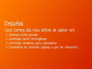 Desafios 
Card Sorting são mais difíceis de aplicar em: 
✓ Sistemas muito grandes 
✓ Conteúdos muito heterogêneos 
✓ Conteúdos complexos para especialistas 
✓ Inventário de conteúdo (apenas o que for relevante) 
 