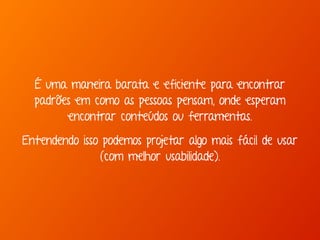 É uma maneira barata e eficiente para encontrar 
padrões em como as pessoas pensam, onde esperam 
encontrar conteúdos ou ferramentas. 
Entendendo isso podemos projetar algo mais fácil de usar 
(com melhor usabilidade). 
 