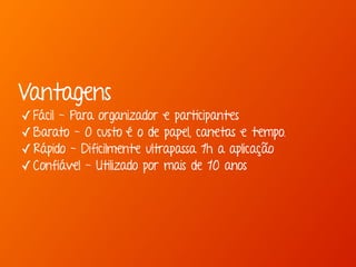Vantagens 
✓Fácil - Para organizador e participantes 
✓Barato - O custo é o de papel, canetas e tempo. 
✓Rápido - Dificilmente ultrapassa 1h a aplicação 
✓Confiável - Utilizado por mais de 10 anos 
 