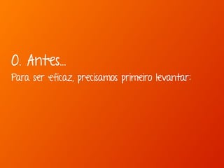0. Antes... 
Para ser eficaz, precisamos primeiro levantar: 
 