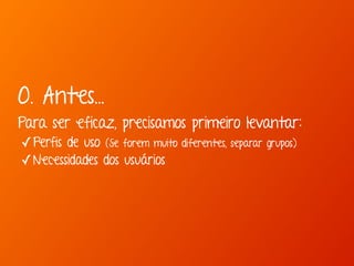 0. Antes... 
Para ser eficaz, precisamos primeiro levantar: 
✓Perfis de uso (Se forem muito diferentes, separar grupos) 
✓Necessidades dos usuários 
 