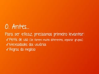 0. Antes... 
Para ser eficaz, precisamos primeiro levantar: 
✓Perfis de uso (Se forem muito diferentes, separar grupos) 
✓Necessidades dos usuários 
✓Regras do negócio 
 