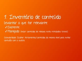 1. Inventário de conteúdo 
Levantar o que for relevante 
✓Existente 
✓Planejado (incluir conteúdos de releases evita retrabalho futuro) 
Granularidade: Escolher ferramentas/conteúdos do mesmo nível para evitar 
confusão com o usuário. 
 