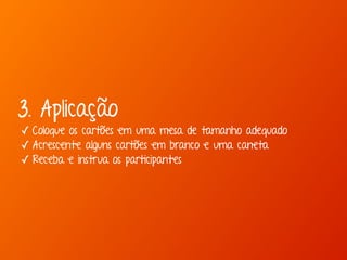 3. Aplicação 
✓ Coloque os cartões em uma mesa de tamanho adequado 
✓ Acrescente alguns cartões em branco e uma caneta 
✓ Receba e instrua os participantes 
 