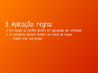 3. Aplicação: regras 
✓ Em equipe, os cartões devem ser agrupados por afinidade 
✓ As categorias devem receber um nome da equipe. 
- Podem criar sub-grupos 
 