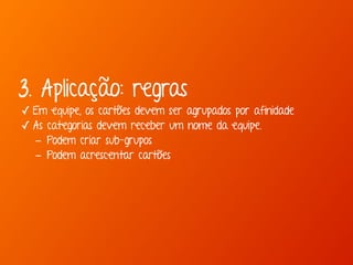 3. Aplicação: regras 
✓ Em equipe, os cartões devem ser agrupados por afinidade 
✓ As categorias devem receber um nome da equipe. 
- Podem criar sub-grupos 
- Podem acrescentar cartões 
 