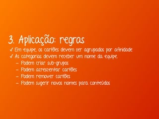 3. Aplicação: regras 
✓ Em equipe, os cartões devem ser agrupados por afinidade 
✓ As categorias devem receber um nome da equipe. 
- Podem criar sub-grupos 
- Podem acrescentar cartões 
- Podem remover cartões 
- Podem sugerir novos nomes para conteúdos 
 