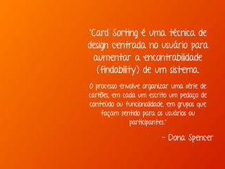"Card Sorting é uma técnica de 
design centrada no usuário para 
aumentar a encontrabilidade 
(findability) de um sistema. 
O processo envolve organizar uma série de 
cartões, em cada um escrito um pedaço de 
conteúdo ou funcionalidade, em grupos que 
façam sentido para os usuários ou 
participantes." 
- Dona Spencer 
 