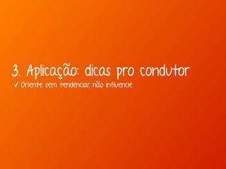 3. Aplicação: dicas pro condutor 
✓ Oriente sem tendenciar, não influencie 
 