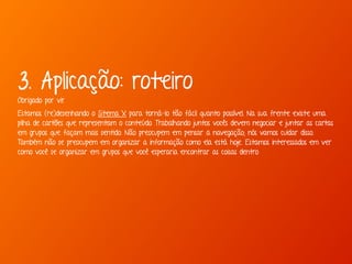 3. Aplicação: roteiro 
Obrigado por vir. 
Estamos (re)desenhando o Sitema X para torná-lo tão fácil quanto possível. Na sua frente existe uma 
pilha de cartões que representam o conteúdo. Trabalhando juntos vocês devem negociar e juntar as cartas 
em grupos que façam mais sentido. Não preocupem em pensar a navegação; nós vamos cuidar disso. 
Também não se preocupem em organizar a informação como ela está hoje. Estamos interessados em ver 
como você se organizar em grupos que você esperaria encontrar as coisas dentro 
 