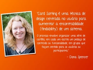 "Card Sorting é uma técnica de 
design centrada no usuário para 
aumentar a encontrabilidade 
(findability) de um sistema. 
O processo envolve organizar uma série de 
cartões, em cada um escrito um pedaço de 
conteúdo ou funcionalidade, em grupos que 
façam sentido para os usuários ou 
participantes." 
- Dona Spencer 
 