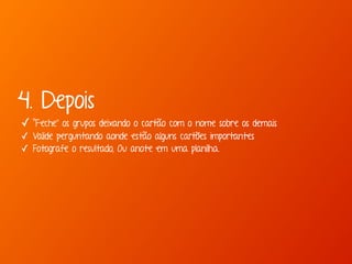 4. Depois 
✓ “Feche” os grupos deixando o cartão com o nome sobre os demais 
✓ Valide perguntando aonde estão alguns cartões importantes 
✓ Fotografe o resultado, Ou anote em uma planilha. 
 