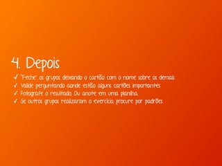 4. Depois 
✓ “Feche” os grupos deixando o cartão com o nome sobre os demais 
✓ Valide perguntando aonde estão alguns cartões importantes 
✓ Fotografe o resultado, Ou anote em uma planilha. 
✓ Se outros grupos realizaram o exercício, procure por padrões 
 