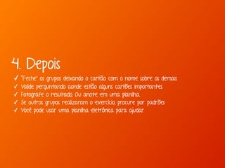 4. Depois 
✓ “Feche” os grupos deixando o cartão com o nome sobre os demais 
✓ Valide perguntando aonde estão alguns cartões importantes 
✓ Fotografe o resultado, Ou anote em uma planilha. 
✓ Se outros grupos realizaram o exercício, procure por padrões 
✓ Você pode usar uma planilha eletrônica para ajudar 
 