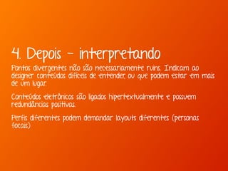 4. Depois - interpretando 
Pontos divergentes não são necessariamente ruins. Indicam ao 
designer conteúdos difíceis de entender, ou que podem estar em mais 
de um lugar. 
Conteúdos eletrônicos são ligados hipertextualmente e possuem 
redundâncias positivas. 
Perfis diferentes podem demandar layouts diferentes (personas 
focais) 
 