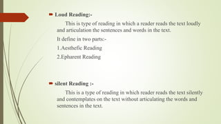  Loud Reading:- 
This is type of reading in which a reader reads the text loudly 
and articulation the sentences and words in the text. 
It define in two parts:- 
1.Aesthefic Reading 
2.Epharent Reading 
 silent Reading :- 
This is a type of reading in which reader reads the text silently 
and contemplates on the text without articulating the words and 
sentences in the text. 
 