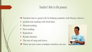 Teacher’s Role in the process 
 Teachers have a great role In helping students with fluency throws: 
 guided oral reading with feed back. 
 Shared reading 
 Peer reading 
 Repetition 
 Reader theaters 
 The use of song and lyrics. 
 These are just some examples teachers can use. 
 