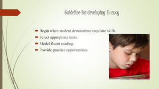 Guideline for developing fluency 
 Begin when student demonstrate requisite skills. 
 Select appropriate texts. 
 Model fluent reading. 
 Provide practice opportunities. 
 