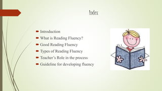 Index 
 Introduction 
What is Reading Fluency? 
 Good Reading Fluency 
 Types of Reading Fluency 
 Teacher’s Role in the process 
 Guideline for developing fluency 
 
