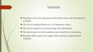 Introduction 
 Reading is the most important skill which reads to be developed by 
a learner. 
 The art of reading effectively is of immense values. 
We read to implore over knowledge and information 
We read to pass several academy and competitive examination. 
 Reading skills need to be taught with systematic approach and 
methods. 
 