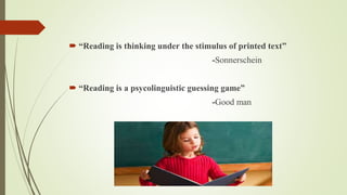  “Reading is thinking under the stimulus of printed text” 
-Sonnerschein 
 “Reading is a psycolinguistic guessing game” 
-Good man 
 