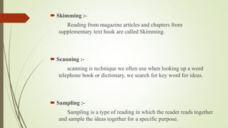  Skimming :- 
Reading from magazine articles and chapters from 
supplementary text book are called Skimming. 
 Scanning :- 
scanning is technique we often use when looking up a word 
telephone book or dictionary, we search for key word for ideas. 
 Sampling :- 
Sampling is a type of reading in which the reader reads together 
and sample the ideas together for a specific purpose. 
 