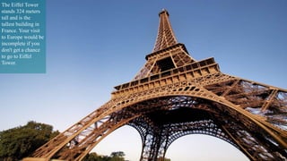 The Eiffel Tower 
stands 324 meters 
tall and is the 
tallest building in 
France. Your visit 
to Europe would be 
incomplete if you 
don't get a chance 
to go to Eiffel 
Tower. 
 