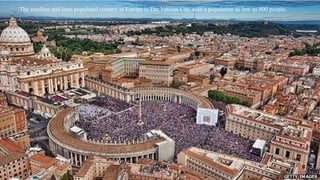 The smallest and least populated country in Europe is The Vatican City with a population as low as 800 people. 
 