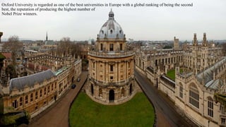 Oxford University is regarded as one of the best universities in Europe with a global ranking of being the second 
best, the reputation of producing the highest number of 
Nobel Prize winners. 
 