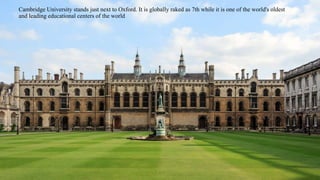 Cambridge University stands just next to Oxford. It is globally raked as 7th while it is one of the world's oldest 
and leading educational centers of the world 
 