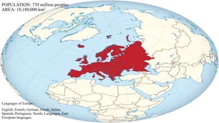 POPULATION: 739 million peoples 
AREA: 10,180,000 km² 
Languages of Europe : 
English, French, German, Greek, Italian, 
Spanish, Portuguese, Nordic Languages, East 
European languages. 
 