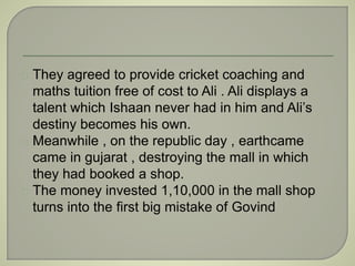 They agreed to provide cricket coaching and 
maths tuition free of cost to Ali . Ali displays a 
talent which Ishaan never had in him and Ali’s 
destiny becomes his own. 
Meanwhile , on the republic day , earthcame 
came in gujarat , destroying the mall in which 
they had booked a shop. 
The money invested 1,10,000 in the mall shop 
turns into the first big mistake of Govind 
 