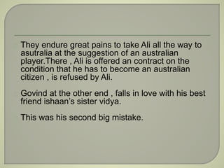 They endure great pains to take Ali all the way to 
asutralia at the suggestion of an australian 
player.There , Ali is offered an contract on the 
condition that he has to become an australian 
citizen , is refused by Ali. 
Govind at the other end , falls in love with his best 
friend ishaan’s sister vidya. 
This was his second big mistake. 
 