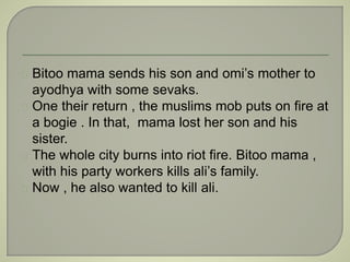 Bitoo mama sends his son and omi’s mother to 
ayodhya with some sevaks. 
One their return , the muslims mob puts on fire at 
a bogie . In that, mama lost her son and his 
sister. 
The whole city burns into riot fire. Bitoo mama , 
with his party workers kills ali’s family. 
Now , he also wanted to kill ali. 
 