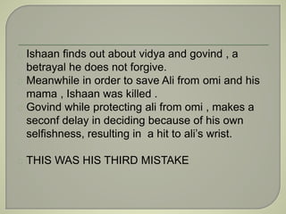 Ishaan finds out about vidya and govind , a 
betrayal he does not forgive. 
Meanwhile in order to save Ali from omi and his 
mama , Ishaan was killed . 
Govind while protecting ali from omi , makes a 
seconf delay in deciding because of his own 
selfishness, resulting in a hit to ali’s wrist. 
THIS WAS HIS THIRD MISTAKE 
 