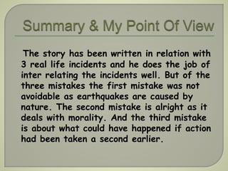 The story has been written in relation with 
3 real life incidents and he does the job of 
inter relating the incidents well. But of the 
three mistakes the first mistake was not 
avoidable as earthquakes are caused by 
nature. The second mistake is alright as it 
deals with morality. And the third mistake 
is about what could have happened if action 
had been taken a second earlier. 
 