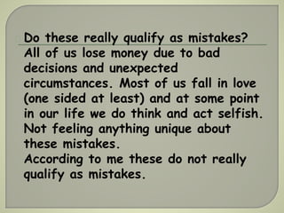 Do these really qualify as mistakes? 
All of us lose money due to bad 
decisions and unexpected 
circumstances. Most of us fall in love 
(one sided at least) and at some point 
in our life we do think and act selfish. 
Not feeling anything unique about 
these mistakes. 
According to me these do not really 
qualify as mistakes. 
 