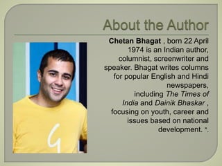 Chetan Bhagat , born 22 April 
1974 is an Indian author, 
columnist, screenwriter and 
speaker. Bhagat writes columns 
for popular English and Hindi 
newspapers, 
including The Times of 
India and Dainik Bhaskar , 
focusing on youth, career and 
issues based on national 
development. ". 
 