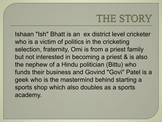 Ishaan "Ish" Bhatt is an ex district level cricketer 
who is a victim of politics in the cricketing 
selection, fraternity, Omi is from a priest family 
but not interested in becoming a priest & is also 
the nephew of a Hindu politician (Bittu) who 
funds their business and Govind "Govi" Patel is a 
geek who is the mastermind behind starting a 
sports shop which also doubles as a sports 
academy. 
 