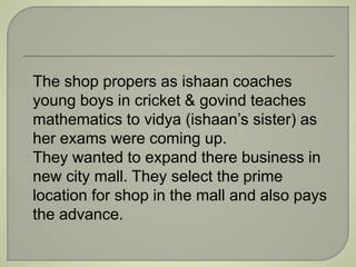 The shop propers as ishaan coaches 
young boys in cricket & govind teaches 
mathematics to vidya (ishaan’s sister) as 
her exams were coming up. 
They wanted to expand there business in 
new city mall. They select the prime 
location for shop in the mall and also pays 
the advance. 
 