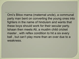 Omi’s Bitoo mama (maternal uncle), a communal 
party man bent on converting the young ones into 
fighters in the name of hinduism and wants that 
these boys should work for their secular party. 
Ishaan then meets Ali, a muslim child cricket 
master , with reflex condition to hit a six every 
ball , but can’t play more than an over due to a 
weakness. 
 