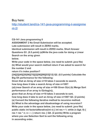 Buy here:
http://student.land/cs-141-java-programming-ii-assignme
nt-2/
CS-141 Java programming II
ASSIGNMENT 2 No Email Submission will be accepted.
Late submission will result in ZERO marks.
Identical submission will result in ZERO marks. Short Answer
Questions Q1. (0.5 point) (a)Write the java code for doing a Linear
Search on the array given
below.
Write your code in the space below, (no need to submit .java file)
(b) What would your search method return if we asked to search for
the number 2 and
return it’s index position?
[24][2][45][20]56][75][2][56][99][53][12] Q2. (0.5 points) Calculate the
Big Oh performance for the following:
Given that an Array of size n=10 takes 3 seconds to search,
how long does it take a search Array of size n=100?
(a)Linear Search of an array of size n=100 Given O(n) (b) Merge Sort
performance of an array is O(nlog(n)),
given that an Array of size n=10 takes 3 seconds to sort,
how long does it take to sort an Array of size n=100? Q3. (2 points)
(a) Convert the following iterative method to recursive method.
(b) What is the advantage and disadvantage of using recursion?
Write your code in the space below, (no need to submit .java file)
public static int factorialIterative(int n) { int res = 1; while (n &gt; 0) {
res = res * n; n-​--​-; } return res; } Q4. (2 points) Write a program
where you use Selection Sort to sort the following array
in ascending order.
 