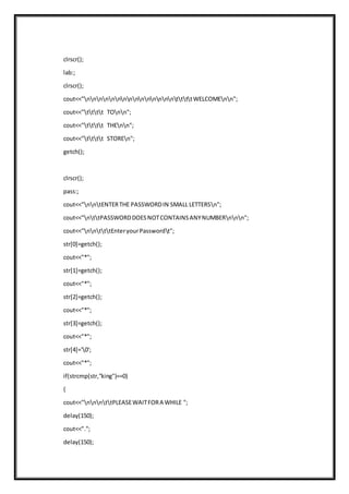 clrscr();
lab:;
clrscr();
cout<<"nnnnnnnnnnnnnnnttttWELCOMEnn";
cout<<"tttt TOnn";
cout<<"tttt THEnn";
cout<<"tttt STOREn";
getch();
clrscr();
pass:;
cout<<"nntENTERTHE PASSWORDIN SMALL LETTERSn";
cout<<"nttPASSWORDDOESNOTCONTAINSANYNUMBERnnn";
cout<<"nntttEnteryourPasswordt";
str[0]=getch();
cout<<"*";
str[1]=getch();
cout<<"*";
str[2]=getch();
cout<<"*";
str[3]=getch();
cout<<"*";
str[4]='0';
cout<<"*";
if(strcmp(str,"king")==0)
{
cout<<"nnnttPLEASEWAITFORA WHILE ";
delay(150);
cout<<".";
delay(150);
 