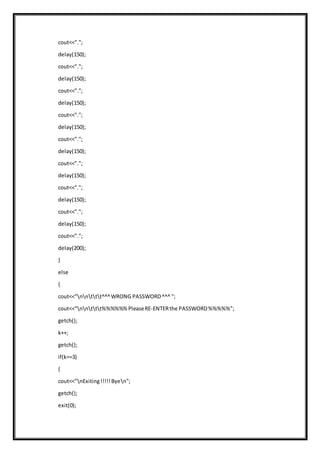 cout<<".";
delay(150);
cout<<".";
delay(150);
cout<<".";
delay(150);
cout<<".";
delay(150);
cout<<".";
delay(150);
cout<<".";
delay(150);
cout<<".";
delay(150);
cout<<".";
delay(150);
cout<<".";
delay(200);
}
else
{
cout<<"nnttt^^^WRONG PASSWORD^^^ ";
cout<<"nnttt%%%%%%PleaseRE-ENTERthe PASSWORD%%%%%";
getch();
k++;
getch();
if(k==3)
{
cout<<"nExiting!!!!!Byen";
getch();
exit(0);
 