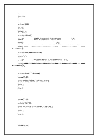 }
goto pass;
}
textcolor(RED);
clrscr();
gotoxy(1,6);
textcolor(YELLOW);
cputs(" COMPUTER SCIENCEPROJECTWORK n");
printf(" n");
printf("*********************************************************************
***********");
textcolor(BLACK+WHITE+BLINK);
cout<<"n";
cputs (" WELCOME TO THE ALPHA COMPUTERS n");
printf("*********************************************************************
***********n");
textcolor(LIGHTCYAN+BLINK);
gotoxy(45,48);
cputs("PRESSENTERTO CONTINUE!!!!!!");
getch();
clrscr();
gotoxy(25,10);
textcolor(WHITE);
cputs("WELCOME TO THE COMPUTER STORE");
getch();
clrscr();
gotoxy(32,13);
 