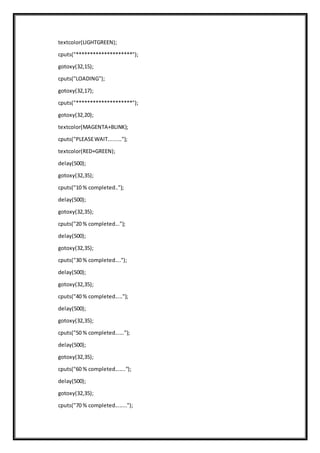 textcolor(LIGHTGREEN);
cputs("********************");
gotoxy(32,15);
cputs("LOADING");
gotoxy(32,17);
cputs("********************");
gotoxy(32,20);
textcolor(MAGENTA+BLINK);
cputs("PLEASEWAIT.........");
textcolor(RED+GREEN);
delay(500);
gotoxy(32,35);
cputs("10 % completed..");
delay(500);
gotoxy(32,35);
cputs("20 % completed...");
delay(500);
gotoxy(32,35);
cputs("30 % completed....");
delay(500);
gotoxy(32,35);
cputs("40 % completed.....");
delay(500);
gotoxy(32,35);
cputs("50 % completed......");
delay(500);
gotoxy(32,35);
cputs("60 % completed.......");
delay(500);
gotoxy(32,35);
cputs("70 % completed........");
 