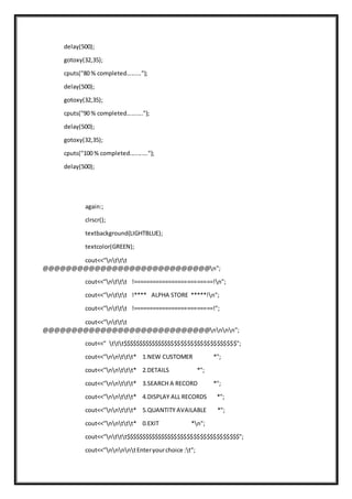 delay(500);
gotoxy(32,35);
cputs("80 % completed.........");
delay(500);
gotoxy(32,35);
cputs("90 % completed..........");
delay(500);
gotoxy(32,35);
cputs("100 % completed...........");
delay(500);
again:;
clrscr();
textbackground(LIGHTBLUE);
textcolor(GREEN);
cout<<"nttt
@@@@@@@@@@@@@@@@@@@@@@@@@@@@@n";
cout<<"nttt !=========================!n";
cout<<"nttt !**** ALPHA STORE *****!n";
cout<<"nttt !=========================!";
cout<<"nttt
@@@@@@@@@@@@@@@@@@@@@@@@@@@@@nnnn";
cout<<" ttt$$$$$$$$$$$$$$$$$$$$$$$$$$$$$$$$$$$";
cout<<"nnttt* 1.NEW CUSTOMER *";
cout<<"nnttt* 2.DETAILS *";
cout<<"nnttt* 3.SEARCH A RECORD *";
cout<<"nnttt* 4.DISPLAY ALL RECORDS *";
cout<<"nnttt* 5.QUANTITY AVAILABLE *";
cout<<"nnttt* 0.EXIT *n";
cout<<"nttt$$$$$$$$$$$$$$$$$$$$$$$$$$$$$$$$$$$";
cout<<"nnnntEnteryourchoice :t";
 