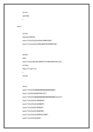 cin>>d;
switch(d)
{
case 1:
clrscr();
textcolor(WHITE);
cout<<"nnntttALPHA COMPUTERS";
cout<<"nnntttCONSUMERINFORMATION";
write();
start:
cout<<"nnnDOYOU WANTTO PURCHASE(Y/N):nn";
cin>>pu;
if(pu=='Y'||pu=='y')
{
clrscr();
items:;
cout<<"ntttt@@@@@@@@@@@@@";
cout<<"nttttPURCHASELIST";
cout<<"ntttt@@@@@@@@@@@@@nnnn";
cout<<"nnttt1.PENDRIVE";
cout<<"nnttt2.SCANNER";
cout<<"nnttt3.PRINTER";
cout<<"nnttt4.WEBCAM";
cout<<"nnttt5.GRAPHICCARD";
cout<<"nnttt6.RAM";
 