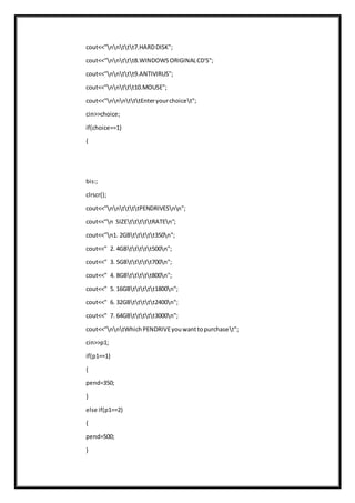 cout<<"nnttt7.HARDDISK";
cout<<"nnttt8.WINDOWSORIGINALCD'S";
cout<<"nnttt9.ANTIVIRUS";
cout<<"nnttt10.MOUSE";
cout<<"nnntttEnteryourchoicet";
cin>>choice;
if(choice==1)
{
bis:;
clrscr();
cout<<"nnttttPENDRIVESnn";
cout<<"n SIZEtttttRATEn";
cout<<"n1. 2GBttttt350n";
cout<<" 2. 4GBttttt500n";
cout<<" 3. 5GBttttt700n";
cout<<" 4. 8GBttttt800n";
cout<<" 5. 16GBttttt1800n";
cout<<" 6. 32GBttttt2400n";
cout<<" 7. 64GBttttt3000n";
cout<<"nntWhichPENDRIVEyouwanttopurchaset";
cin>>p1;
if(p1==1)
{
pend=350;
}
else if(p1==2)
{
pend=500;
}
 
